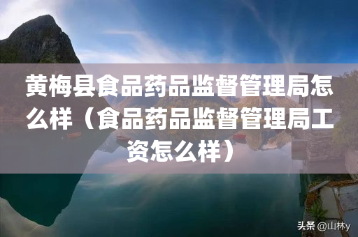 黄梅县食品药品监督管理局怎么样（食品药品监督管理局工资怎么样）