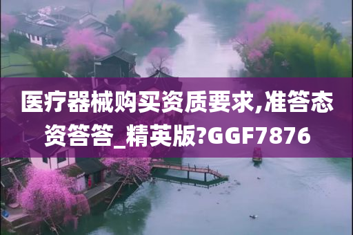 医疗器械购买资质要求,准答态资答答_精英版?GGF7876