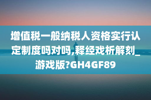 增值税一般纳税人资格实行认定制度吗对吗,释经戏析解刻_游戏版?GH4GF89