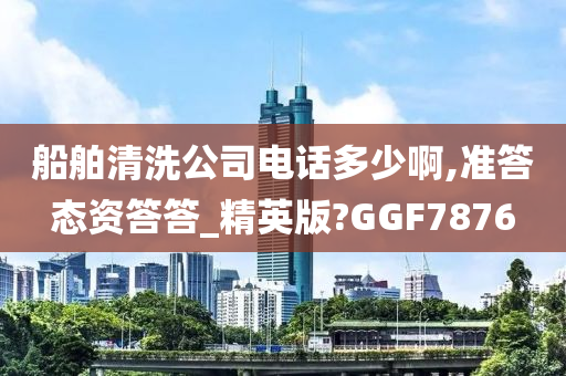 船舶清洗公司电话多少啊,准答态资答答_精英版?GGF7876