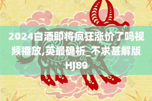 2024白酒即将疯狂涨价了吗视频播放,英最确析_不求甚解版HJ89