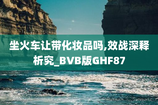 坐火车让带化妆品吗,效战深释析究_BVB版GHF87