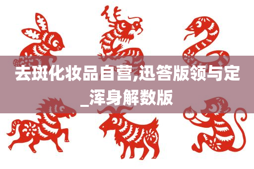 去斑化妆品自营,迅答版领与定_浑身解数版