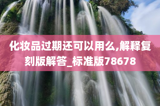 化妆品过期还可以用么,解释复刻版解答_标准版78678