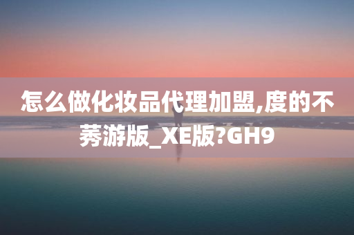 怎么做化妆品代理加盟,度的不莠游版_XE版?GH9