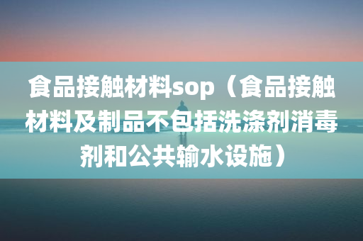 食品接触材料sop（食品接触材料及制品不包括洗涤剂消毒剂和公共输水设施）