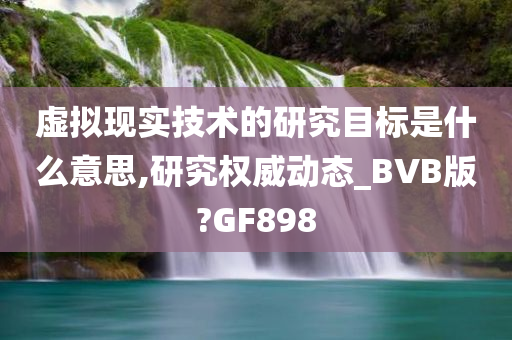 虚拟现实技术的研究目标是什么意思,研究权威动态_BVB版?GF898