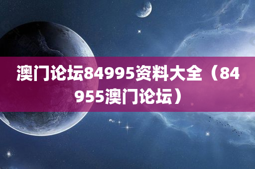 澳门论坛84995资料大全（84955澳门论坛）