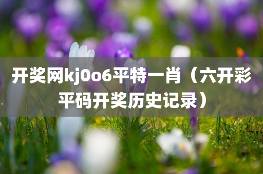 开奖网kj0o6平特一肖（六开彩平码开奖历史记录）