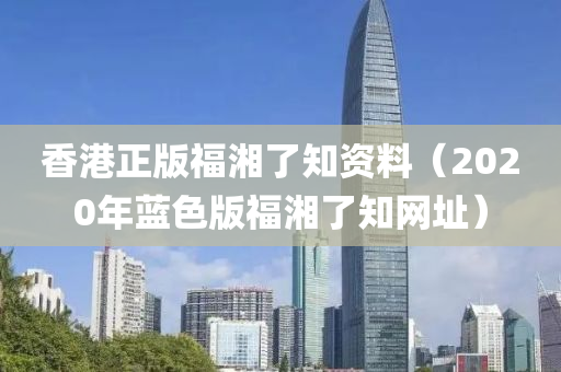 香港正版福湘了知资料（2020年蓝色版福湘了知网址）