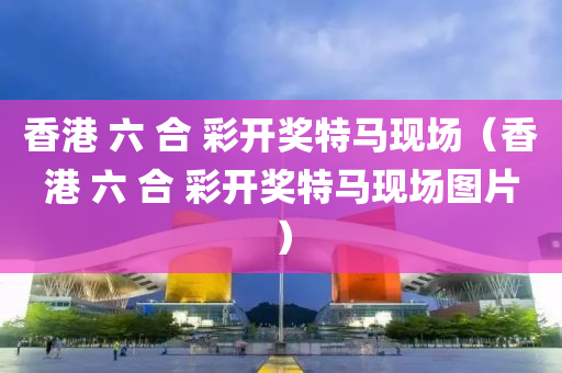 香港 六 合 彩开奖特马现场（香港 六 合 彩开奖特马现场图片）