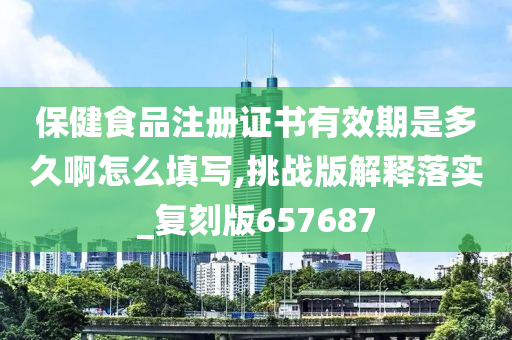 保健食品注册证书有效期是多久啊怎么填写,挑战版解释落实_复刻版657687