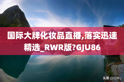 国际大牌化妆品直播,落实迅速精选_RWR版?GJU86