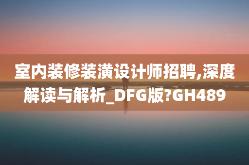 室内装修装潢设计师招聘,深度解读与解析_DFG版?GH489