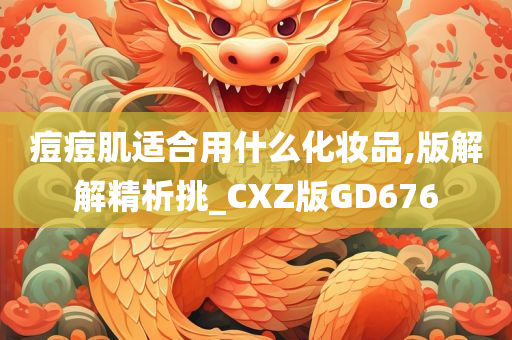 痘痘肌适合用什么化妆品,版解解精析挑_CXZ版GD676