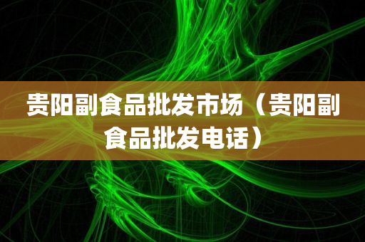 贵阳副食品批发市场（贵阳副食品批发电话）