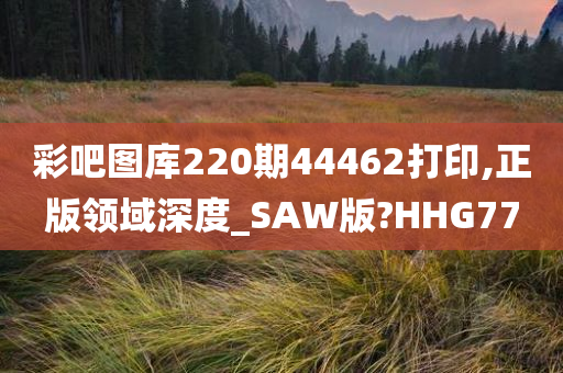 彩吧图库220期44462打印,正版领域深度_SAW版?HHG77