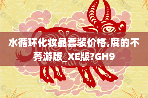 水循环化妆品套装价格,度的不莠游版_XE版?GH9