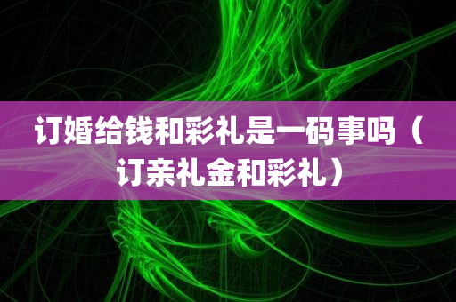 订婚给钱和彩礼是一码事吗（订亲礼金和彩礼）