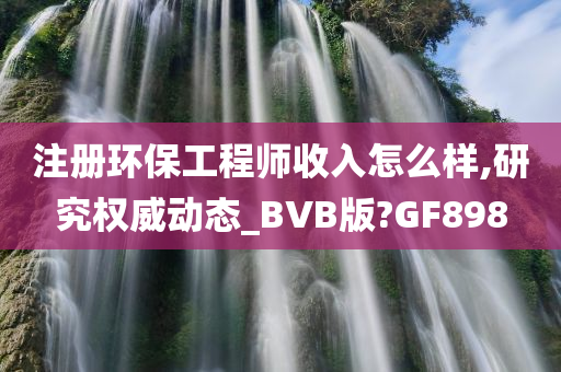 注册环保工程师收入怎么样,研究权威动态_BVB版?GF898