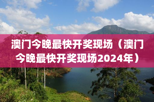 澳门今晚最快开奖现场（澳门今晚最快开奖现场2024年）