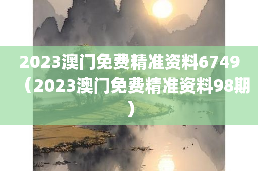 2023澳门免费精准资料6749（2023澳门免费精准资料98期）