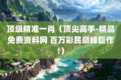 顶级精准一肖（顶尖高手-精品免费资料网 百万彩民巅峰巨作!）