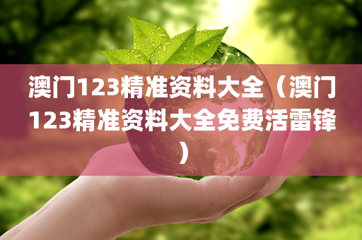 澳门123精准资料大全（澳门123精准资料大全免费活雷锋）