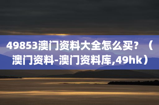 49853澳门资料大全怎么买？（澳门资料-澳门资料库,49hk）