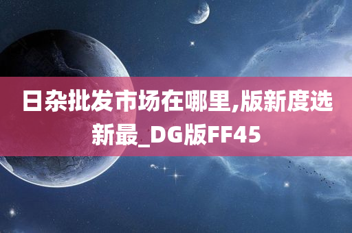 日杂批发市场在哪里,版新度选新最_DG版FF45