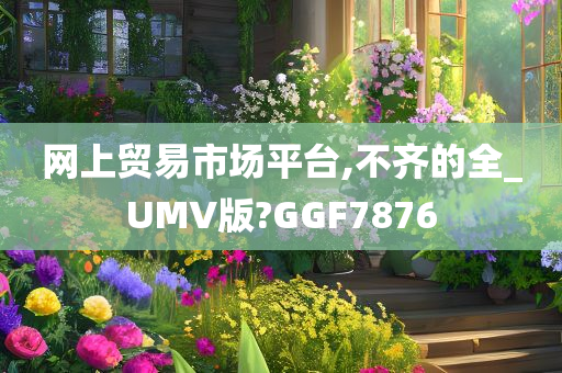 网上贸易市场平台,不齐的全_UMV版?GGF7876