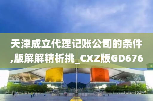 天津成立代理记账公司的条件,版解解精析挑_CXZ版GD676