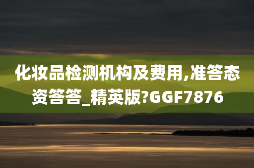 化妆品检测机构及费用,准答态资答答_精英版?GGF7876