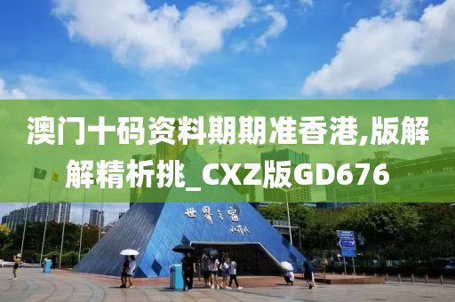 澳门十码资料期期准香港,版解解精析挑_CXZ版GD676