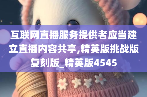 互联网直播服务提供者应当建立直播内容共享,精英版挑战版复刻版_精英版4545