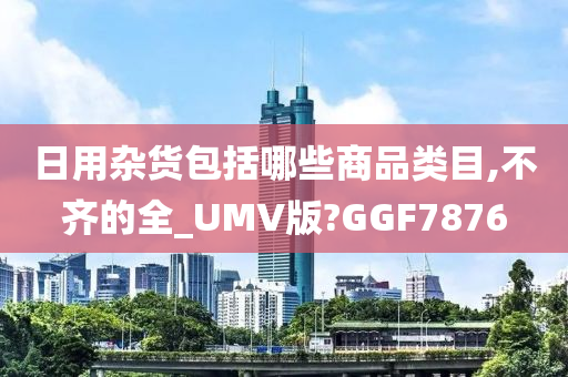 日用杂货包括哪些商品类目,不齐的全_UMV版?GGF7876