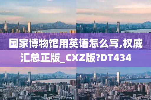 国家博物馆用英语怎么写,权威汇总正版_CXZ版?DT434