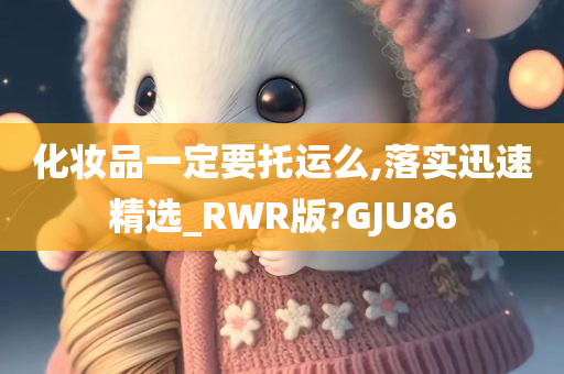 化妆品一定要托运么,落实迅速精选_RWR版?GJU86