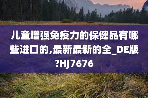 儿童增强免疫力的保健品有哪些进口的,最新最新的全_DE版?HJ7676