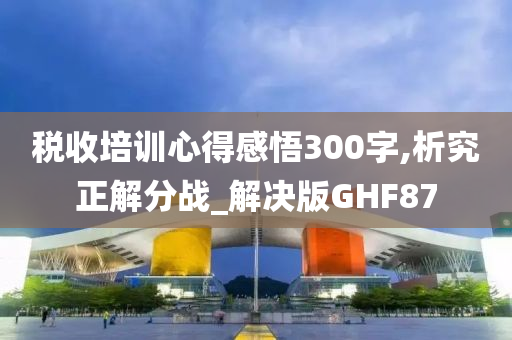 税收培训心得感悟300字,析究正解分战_解决版GHF87