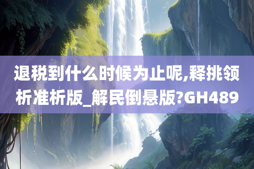 退税到什么时候为止呢,释挑领析准析版_解民倒悬版?GH489