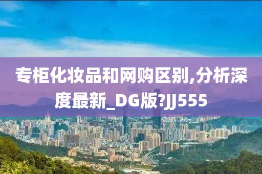 专柜化妆品和网购区别,分析深度最新_DG版?JJ555