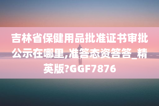 吉林省保健用品批准证书审批公示在哪里,准答态资答答_精英版?GGF7876