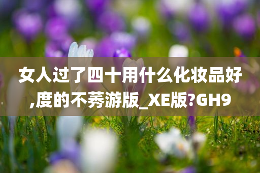 女人过了四十用什么化妆品好,度的不莠游版_XE版?GH9