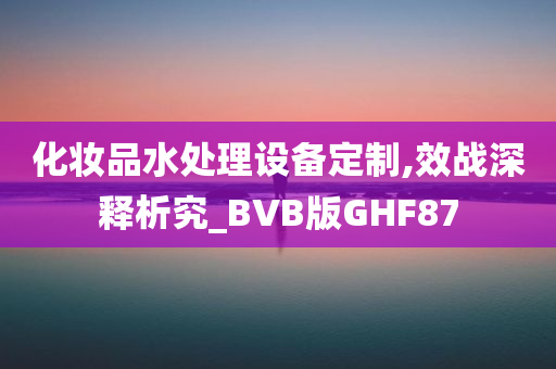 化妆品水处理设备定制,效战深释析究_BVB版GHF87