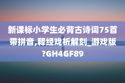 新课标小学生必背古诗词75首带拼音,释经戏析解刻_游戏版?GH4GF89