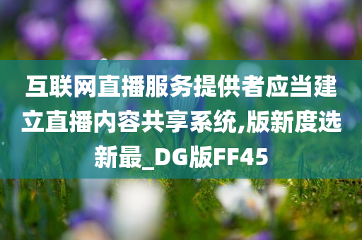 互联网直播服务提供者应当建立直播内容共享系统,版新度选新最_DG版FF45