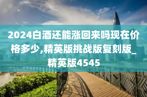 2024白酒还能涨回来吗现在价格多少,精英版挑战版复刻版_精英版4545