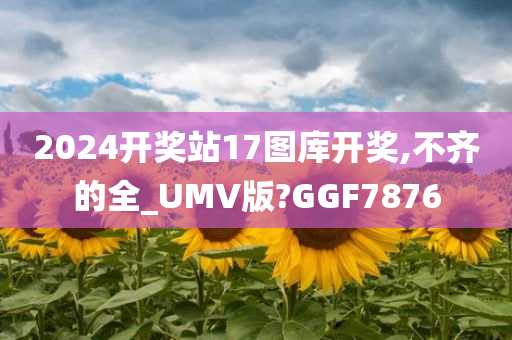 2024开奖站17图库开奖,不齐的全_UMV版?GGF7876