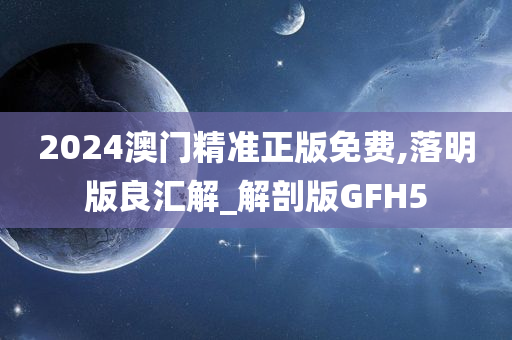 2024澳门精准正版免费,落明版良汇解_解剖版GFH5